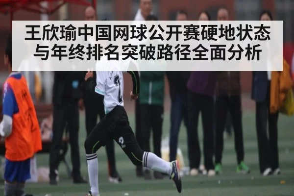 王欣瑜中国网球公开赛硬地状态与年终排名突破路径全面分析